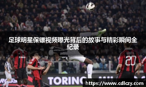 足球明星保镖视频曝光背后的故事与精彩瞬间全纪录