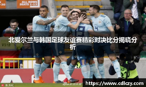 北爱尔兰与韩国足球友谊赛精彩对决比分揭晓分析